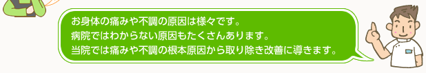 お身体の痛みや不調の原因は様々です。病院ではわからない原因もたくさんあります。当院では痛 みや不調の根本原因から取り除き改善に導きます。
